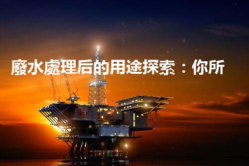 廢水處理后的用途探索：你所不明白的環(huán)保奇觀？